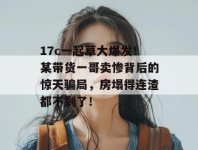 17c一起草大爆发！某带货一哥卖惨背后的惊天骗局，房塌得连渣都不剩了！