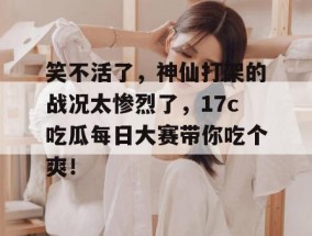 笑不活了，神仙打架的战况太惨烈了，17c吃瓜每日大赛带你吃个爽！