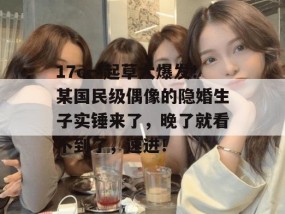17c一起草大爆发！某国民级偶像的隐婚生子实锤来了，晚了就看不到了，速进！