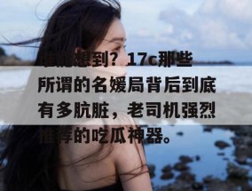 谁能想到？17c那些所谓的名媛局背后到底有多肮脏，老司机强烈推荐的吃瓜神器。