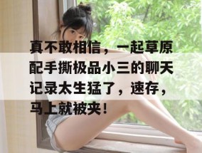 真不敢相信，一起草原配手撕极品小三的聊天记录太生猛了，速存，马上就被夹！
