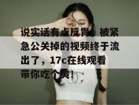 说实话有点反胃，被紧急公关掉的视频终于流出了，17c在线观看带你吃个爽！