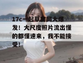17c一起草官网大爆发！大尺度照片流出懂的都懂速来，我不能接受！