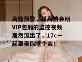 高能预警，某高档会所VIP包厢的监控视频居然流出了，17c一起草带你吃个爽！
