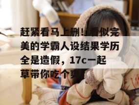 赶紧看马上删！看似完美的学霸人设结果学历全是造假，17c一起草带你吃个爽！