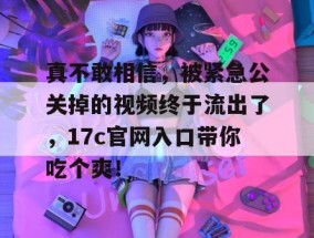 真不敢相信，被紧急公关掉的视频终于流出了，17c官网入口带你吃个爽！