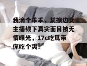我滴个乖乖，某擦边女主播线下真实面目被无情曝光，17c吃瓜带你吃个爽！
