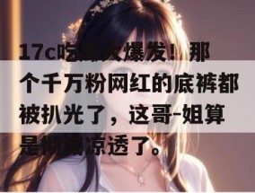 17c吃瓜大爆发！那个千万粉网红的底裤都被扒光了，这哥-姐算是彻底凉透了。