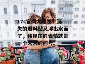 17c官网大爆发！消失的爆料贴又浮出水面了，我现在的表情就是一个大大的问号。