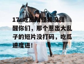 17c吃瓜别怪我没提醒你们，那个惹出大乱子的短片没打码，吃瓜速度进！