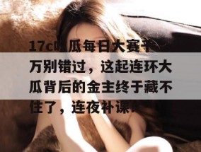 17c吃瓜每日大赛千万别错过，这起连环大瓜背后的金主终于藏不住了，连夜补课！