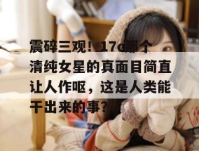震碎三观！17c那个清纯女星的真面目简直让人作呕，这是人类能干出来的事？
