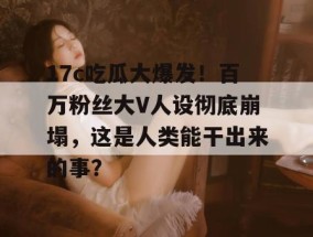 17c吃瓜大爆发！百万粉丝大V人设彻底崩塌，这是人类能干出来的事？