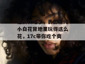 这反转绝了，表面清纯小白花背地里玩得这么花，17c带你吃个爽！