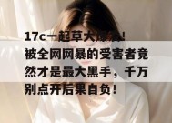 17c一起草大爆发！被全网网暴的受害者竟然才是最大黑手，千万别点开后果自负！
