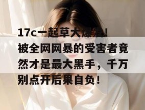 17c一起草大爆发！被全网网暴的受害者竟然才是最大黑手，千万别点开后果自负！