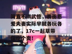 简直不讲武德，表面恩爱夫妻实际早就各玩各的了，17c一起草带你吃个爽！