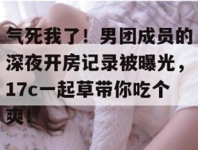 气死我了！男团成员的深夜开房记录被曝光，17c一起草带你吃个爽！