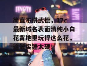 简直不讲武德，17c最新域名表面清纯小白花背地里玩得这么花，这波实锤太硬！