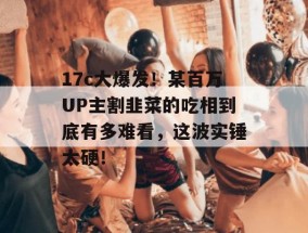 17c大爆发！某百万UP主割韭菜的吃相到底有多难看，这波实锤太硬！