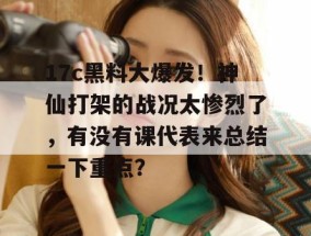 17c黑料大爆发！神仙打架的战况太惨烈了，有没有课代表来总结一下重点？