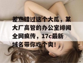 差点错过这个大瓜，某大厂高管的办公室绯闻全网疯传，17c最新域名带你吃个爽！