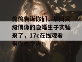 偷偷告诉你们，某国民级偶像的隐婚生子实锤来了，17c在线观看带你吃个爽！