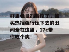 群里老哥都看傻了，被买热搜强行压下去的丑闻全在这里，17c带你吃个爽！