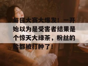 每日大赛大爆发！一开始以为是受害者结果是个惊天大绿茶，粉丝的脸都被打肿了！
