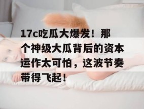 17c吃瓜大爆发！那个神级大瓜背后的资本运作太可怕，这波节奏带得飞起！