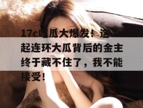 17c吃瓜大爆发！这起连环大瓜背后的金主终于藏不住了，我不能接受！