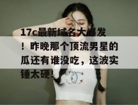 17c最新域名大爆发！昨晚那个顶流男星的瓜还有谁没吃，这波实锤太硬！