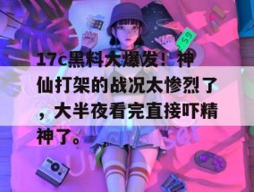 17c黑料大爆发！神仙打架的战况太惨烈了，大半夜看完直接吓精神了。