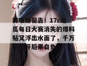 辣眼睛警告！17c吃瓜每日大赛消失的爆料贴又浮出水面了，千万别点开后果自负！