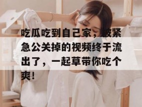 吃瓜吃到自己家，被紧急公关掉的视频终于流出了，一起草带你吃个爽！