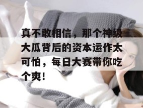 真不敢相信，那个神级大瓜背后的资本运作太可怕，每日大赛带你吃个爽！
