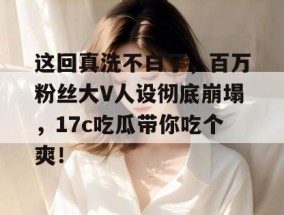 这回真洗不白了，百万粉丝大V人设彻底崩塌，17c吃瓜带你吃个爽！