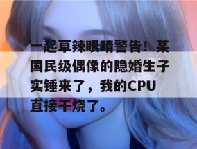 一起草辣眼睛警告！某国民级偶像的隐婚生子实锤来了，我的CPU直接干烧了。