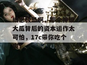 细思极恐啊，那个神级大瓜背后的资本运作太可怕，17c带你吃个爽！