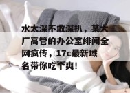 水太深不敢深扒，某大厂高管的办公室绯闻全网疯传，17c最新域名带你吃个爽！