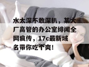水太深不敢深扒，某大厂高管的办公室绯闻全网疯传，17c最新域名带你吃个爽！