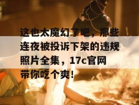 这也太魔幻了吧，那些连夜被投诉下架的违规照片全集，17c官网带你吃个爽！
