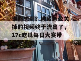 谁能想到？被紧急公关掉的视频终于流出了，17c吃瓜每日大赛带你吃个爽！