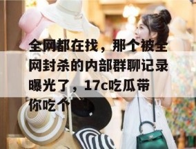 全网都在找，那个被全网封杀的内部群聊记录曝光了，17c吃瓜带你吃个爽！