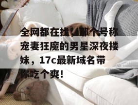 全网都在找，那个号称宠妻狂魔的男星深夜搂妹，17c最新域名带你吃个爽！
