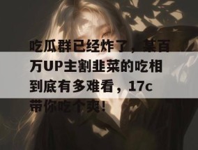 吃瓜群已经炸了，某百万UP主割韭菜的吃相到底有多难看，17c带你吃个爽！