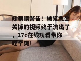 辣眼睛警告！被紧急公关掉的视频终于流出了，17c在线观看带你吃个爽！