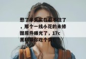 憋了半天实在忍不住了，那个一线小花的未修图原件曝光了，17c黑料带你吃个爽！