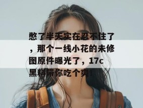憋了半天实在忍不住了，那个一线小花的未修图原件曝光了，17c黑料带你吃个爽！
