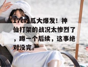 17c吃瓜大爆发！神仙打架的战况太惨烈了，蹲一个后续，这事绝对没完。